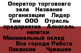 Оператор торгововго зала › Название организации ­ Лидер Тим, ООО › Отрасль предприятия ­ Алкоголь, напитки › Минимальный оклад ­ 26 000 - Все города Работа » Вакансии   . Чувашия респ.,Новочебоксарск г.